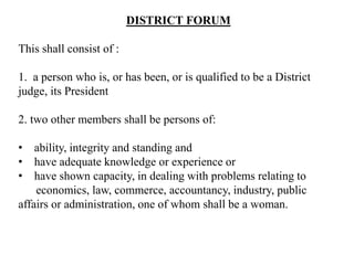 DISTRICT FORUM
This shall consist of :
1. a person who is, or has been, or is qualified to be a District
judge, its President
2. two other members shall be persons of:
• ability, integrity and standing and
• have adequate knowledge or experience or
• have shown capacity, in dealing with problems relating to
economics, law, commerce, accountancy, industry, public
affairs or administration, one of whom shall be a woman.
 