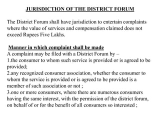 JURISDICTION OF THE DISTRICT FORUM
The District Forum shall have jurisdiction to entertain complaints
where the value of services and compensation claimed does not
exceed Rupees Five Lakhs.
Manner in which complaint shall be made
A complaint may be filed with a District Forum by –
1.the consumer to whom such service is provided or is agreed to be
provided;
2.any recognized consumer association, whether the consumer to
whom the service is provided or is agreed to be provided is a
member of such association or not ;
3.one or more consumers, where there are numerous consumers
having the same interest, with the permission of the district forum,
on behalf of or for the benefit of all consumers so interested ;
 