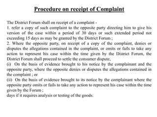 Procedure on receipt of Complaint
The District Forum shall on receipt of a complaint -
1. refer a copy of such complaint to the opposite party directing him to give his
version of the case within a period of 30 days or such extended period not
exceeding 15 days as may be granted by the District Forum ;
2. Where the opposite party, on receipt of a copy of the complaint, denies or
disputes the allegations contained in the complaint, or omits or fails to take any
action to represent his case within the time given by the District Forum, the
District Forum shall proceed to settle the consumer dispute,
(i) On the basis of evidence brought to his notice by the complainant and the
opposite party, where the opposite denies or disputes the allegations contained in
the complaint ; or
(ii) On the basis of evidence brought to its notice by the complainant where the
opposite party omits or fails to take any action to represent his case within the time
given by the Forum ;
days if it requires analysis or testing of the goods.
 