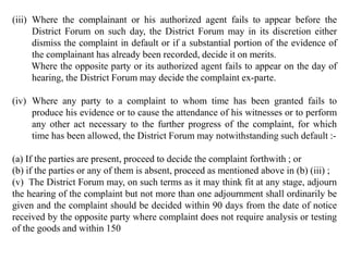(iii) Where the complainant or his authorized agent fails to appear before the
District Forum on such day, the District Forum may in its discretion either
dismiss the complaint in default or if a substantial portion of the evidence of
the complainant has already been recorded, decide it on merits.
Where the opposite party or its authorized agent fails to appear on the day of
hearing, the District Forum may decide the complaint ex-parte.
(iv) Where any party to a complaint to whom time has been granted fails to
produce his evidence or to cause the attendance of his witnesses or to perform
any other act necessary to the further progress of the complaint, for which
time has been allowed, the District Forum may notwithstanding such default :-
(a) If the parties are present, proceed to decide the complaint forthwith ; or
(b) if the parties or any of them is absent, proceed as mentioned above in (b) (iii) ;
(v) The District Forum may, on such terms as it may think fit at any stage, adjourn
the hearing of the complaint but not more than one adjournment shall ordinarily be
given and the complaint should be decided within 90 days from the date of notice
received by the opposite party where complaint does not require analysis or testing
of the goods and within 150
 