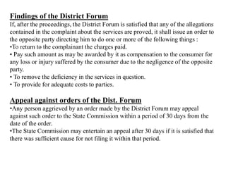 Findings of the District Forum
If, after the proceedings, the District Forum is satisfied that any of the allegations
contained in the complaint about the services are proved, it shall issue an order to
the opposite party directing him to do one or more of the following things :
•To return to the complainant the charges paid.
• Pay such amount as may be awarded by it as compensation to the consumer for
any loss or injury suffered by the consumer due to the negligence of the opposite
party.
• To remove the deficiency in the services in question.
• To provide for adequate costs to parties.
Appeal against orders of the Dist. Forum
•Any person aggrieved by an order made by the District Forum may appeal
against such order to the State Commission within a period of 30 days from the
date of the order.
•The State Commission may entertain an appeal after 30 days if it is satisfied that
there was sufficient cause for not filing it within that period.
 
