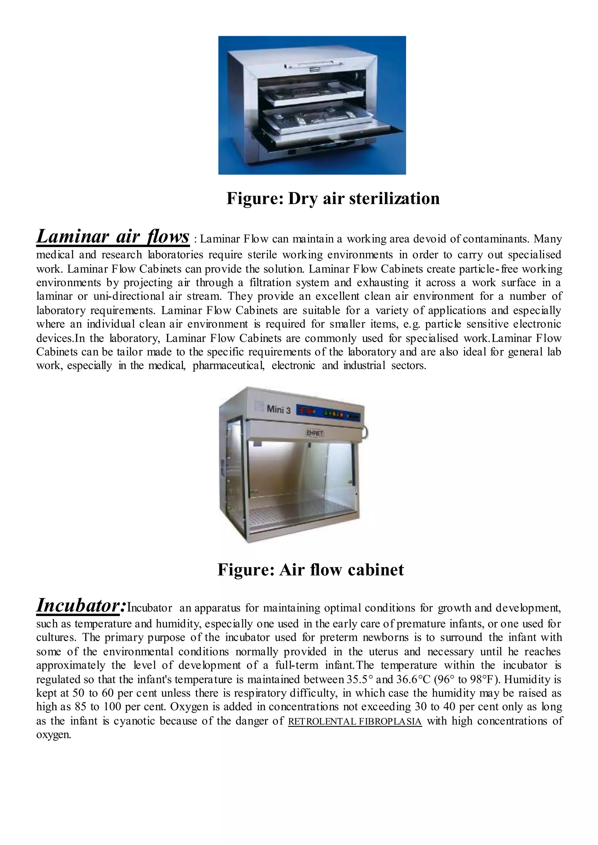 Figure: Dry air sterilization
Laminar air flows : Laminar Flow can maintain a working area devoid of contaminants. Many
medical and research laboratories require sterile working environments in order to carry out specialised
work. Laminar Flow Cabinets can provide the solution. Laminar Flow Cabinets create particle-free working
environments by projecting air through a filtration system and exhausting it across a work surface in a
laminar or uni-directional air stream. They provide an excellent clean air environment for a number of
laboratory requirements. Laminar Flow Cabinets are suitable for a variety of applications and especially
where an individual clean air environment is required for smaller items, e.g. particle sensitive electronic
devices.In the laboratory, Laminar Flow Cabinets are commonly used for specialised work.Laminar Flow
Cabinets can be tailor made to the specific requirements of the laboratory and are also ideal for general lab
work, especially in the medical, pharmaceutical, electronic and industrial sectors.
Figure: Air flow cabinet
Incubator:Incubator an apparatus for maintaining optimal conditions for growth and development,
such as temperature and humidity, especially one used in the early care of premature infants, or one used for
cultures. The primary purpose of the incubator used for preterm newborns is to surround the infant with
some of the environmental conditions normally provided in the uterus and necessary until he reaches
approximately the level of development of a full-term infant.The temperature within the incubator is
regulated so that the infant's temperature is maintained between 35.5° and 36.6°C (96° to 98°F). Humidity is
kept at 50 to 60 per cent unless there is respiratory difficulty, in which case the humidity may be raised as
high as 85 to 100 per cent. Oxygen is added in concentrations not exceeding 30 to 40 per cent only as long
as the infant is cyanotic because of the danger of RETROLENTAL FIBROPLASIA with high concentrations of
oxygen.
 