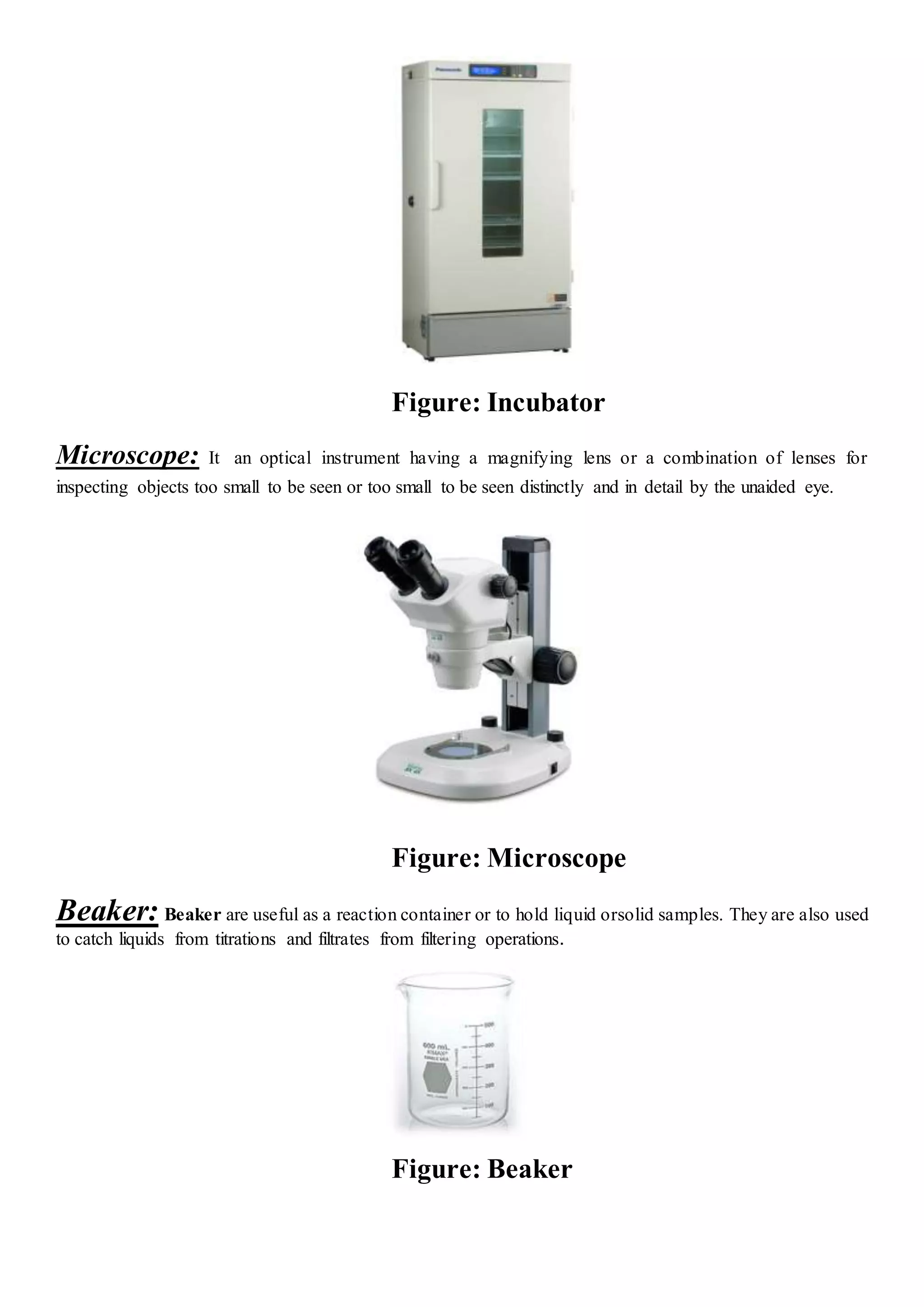 Figure: Incubator
Microscope: It an optical instrument having a magnifying lens or a combination of lenses for
inspecting objects too small to be seen or too small to be seen distinctly and in detail by the unaided eye.
Figure: Microscope
Beaker: Beaker are useful as a reaction container or to hold liquid orsolid samples. They are also used
to catch liquids from titrations and filtrates from filtering operations.
Figure: Beaker
 
