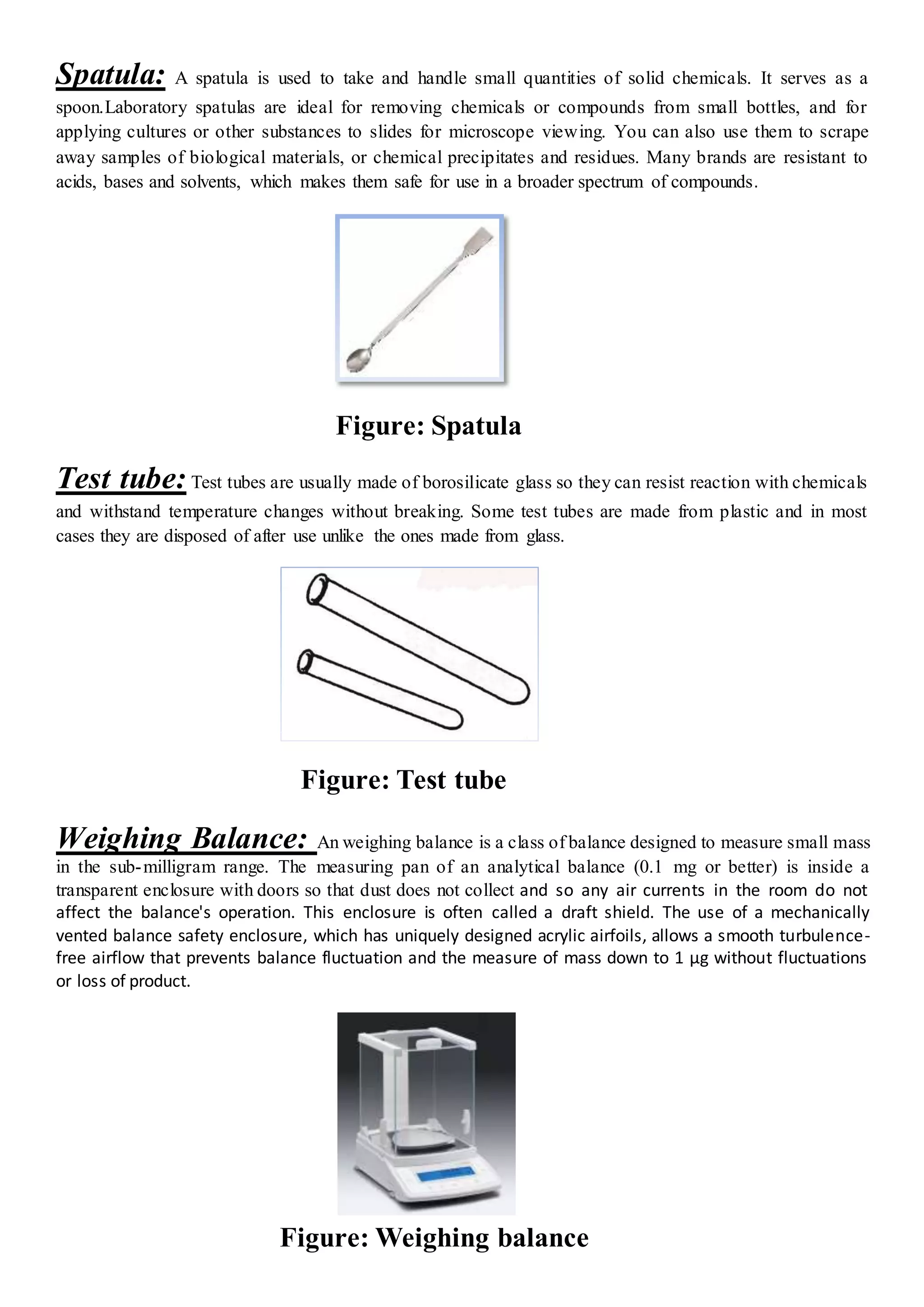 Spatula: A spatula is used to take and handle small quantities of solid chemicals. It serves as a
spoon.Laboratory spatulas are ideal for removing chemicals or compounds from small bottles, and for
applying cultures or other substances to slides for microscope viewing. You can also use them to scrape
away samples of biological materials, or chemical precipitates and residues. Many brands are resistant to
acids, bases and solvents, which makes them safe for use in a broader spectrum of compounds.
Figure: Spatula
Test tube: Test tubes are usually made of borosilicate glass so they can resist reaction with chemicals
and withstand temperature changes without breaking. Some test tubes are made from plastic and in most
cases they are disposed of after use unlike the ones made from glass.
Figure: Test tube
Weighing Balance: An weighing balance is a class of balance designed to measure small mass
in the sub-milligram range. The measuring pan of an analytical balance (0.1 mg or better) is inside a
transparent enclosure with doors so that dust does not collect and so any air currents in the room do not
affect the balance's operation. This enclosure is often called a draft shield. The use of a mechanically
vented balance safety enclosure, which has uniquely designed acrylic airfoils, allows a smooth turbulence-
free airflow that prevents balance fluctuation and the measure of mass down to 1 μg without fluctuations
or loss of product.
Figure: Weighing balance
 
