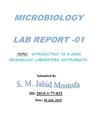 MICROBIOLOGY
LAB REPORT -01
TOPIC: INTRODUCTION TO A BASIC
MICROBILOGY LABORATORY INSTRUMENTS.
Submitted By
ID: 2015-1-77-033
Date: 30 July 2015
 