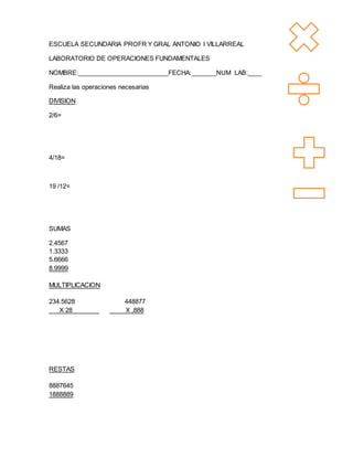 ESCUELA SECUNDARIA PROFR Y GRAL ANTONIO I VILLARREAL
LABORATORIO DE OPERACIONES FUNDAMENTALES
NOMBRE:__________________________FECHA:_______NUM LAB:____
Realiza las operaciones necesarias
DIVISION
2/6=
4/18=
19 /12=
SUMAS
2.4567
1.3333
5.6666
8.9999
MULTIPLICACION
234.5628 448877
X 28 X ,888
RESTAS
8887645
1888889
 