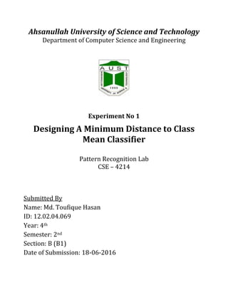 Ahsanullah University of Science and Technology
Department of Computer Science and Engineering
Experiment No 1
Designing A Minimum Distance to Class
Mean Classifier
Pattern Recognition Lab
CSE – 4214
Submitted By
Name: Md. Toufique Hasan
ID: 12.02.04.069
Year: 4th
Semester: 2nd
Section: B (B1)
Date of Submission: 18-06-2016
 