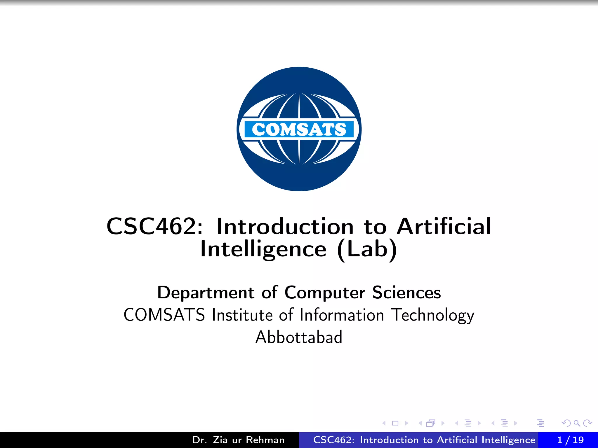 CSC462: Introduction to Artiﬁcial
Intelligence (Lab)
Department of Computer Sciences
COMSATS Institute of Information Technology
Abbottabad
Dr. Zia ur Rehman CSC462: Introduction to Artiﬁcial Intelligence (Lab)1 / 19
 