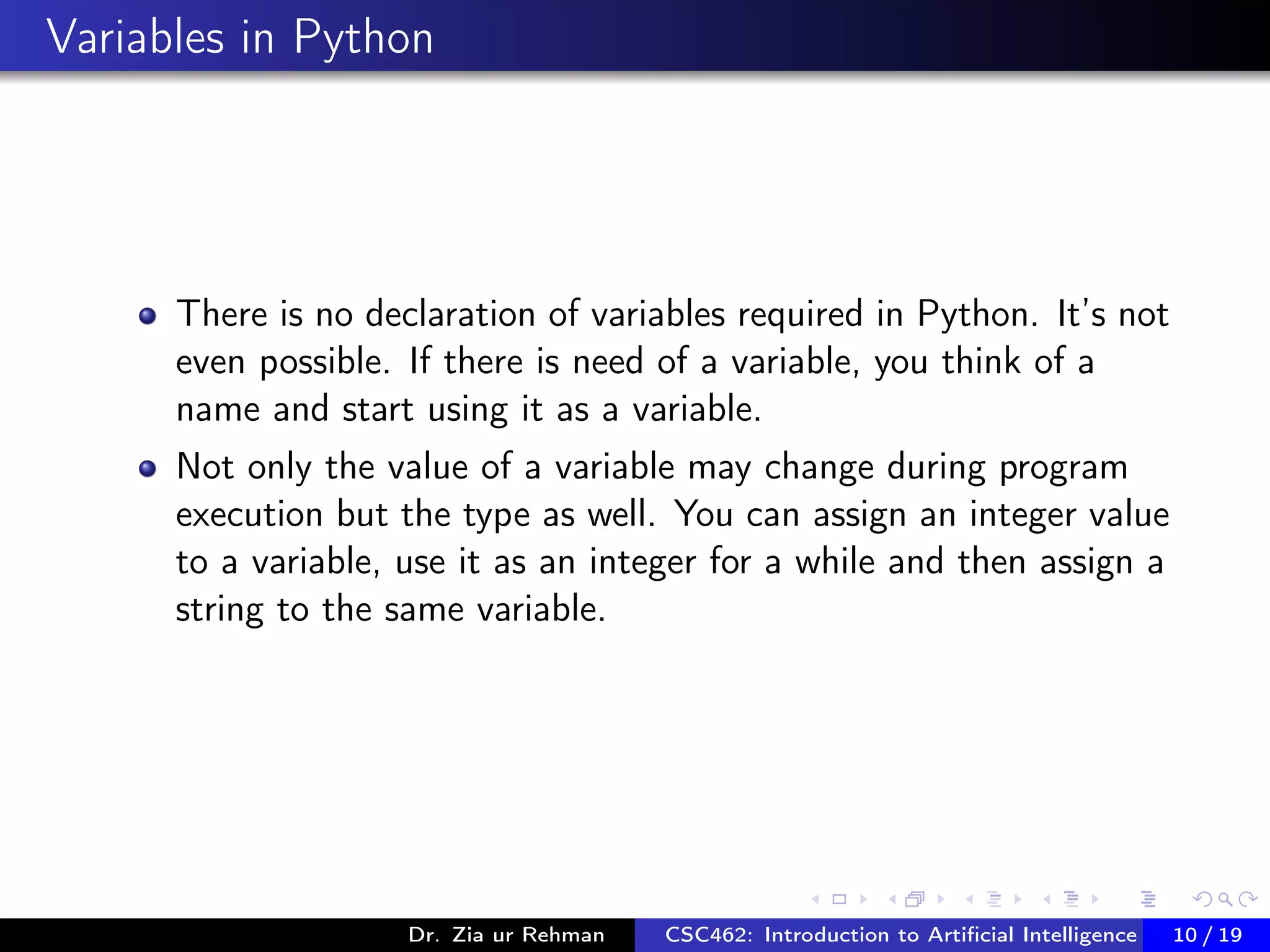 Variables in Python
There is no declaration of variables required in Python. It’s not
even possible. If there is need of a variable, you think of a
name and start using it as a variable.
Not only the value of a variable may change during program
execution but the type as well. You can assign an integer value
to a variable, use it as an integer for a while and then assign a
string to the same variable.
Dr. Zia ur Rehman CSC462: Introduction to Artiﬁcial Intelligence (Lab)10 / 19
 