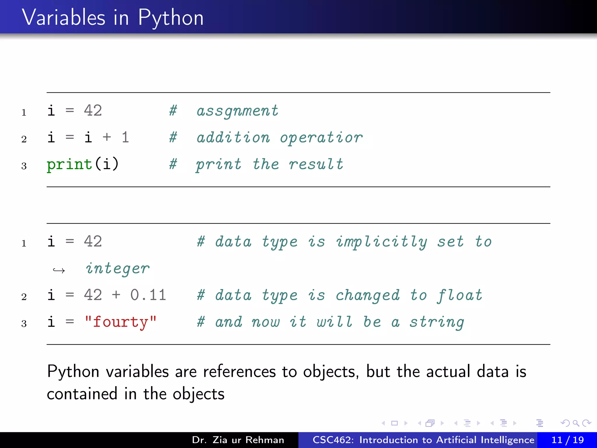 Variables in Python
1 i = 42 # assgnment
2 i = i + 1 # addition operatior
3 print(i) # print the result
1 i = 42 # data type is implicitly set to
integer→
2 i = 42 + 0.11 # data type is changed to float
3 i = "fourty" # and now it will be a string
Python variables are references to objects, but the actual data is
contained in the objects
Dr. Zia ur Rehman CSC462: Introduction to Artiﬁcial Intelligence (Lab)11 / 19
 