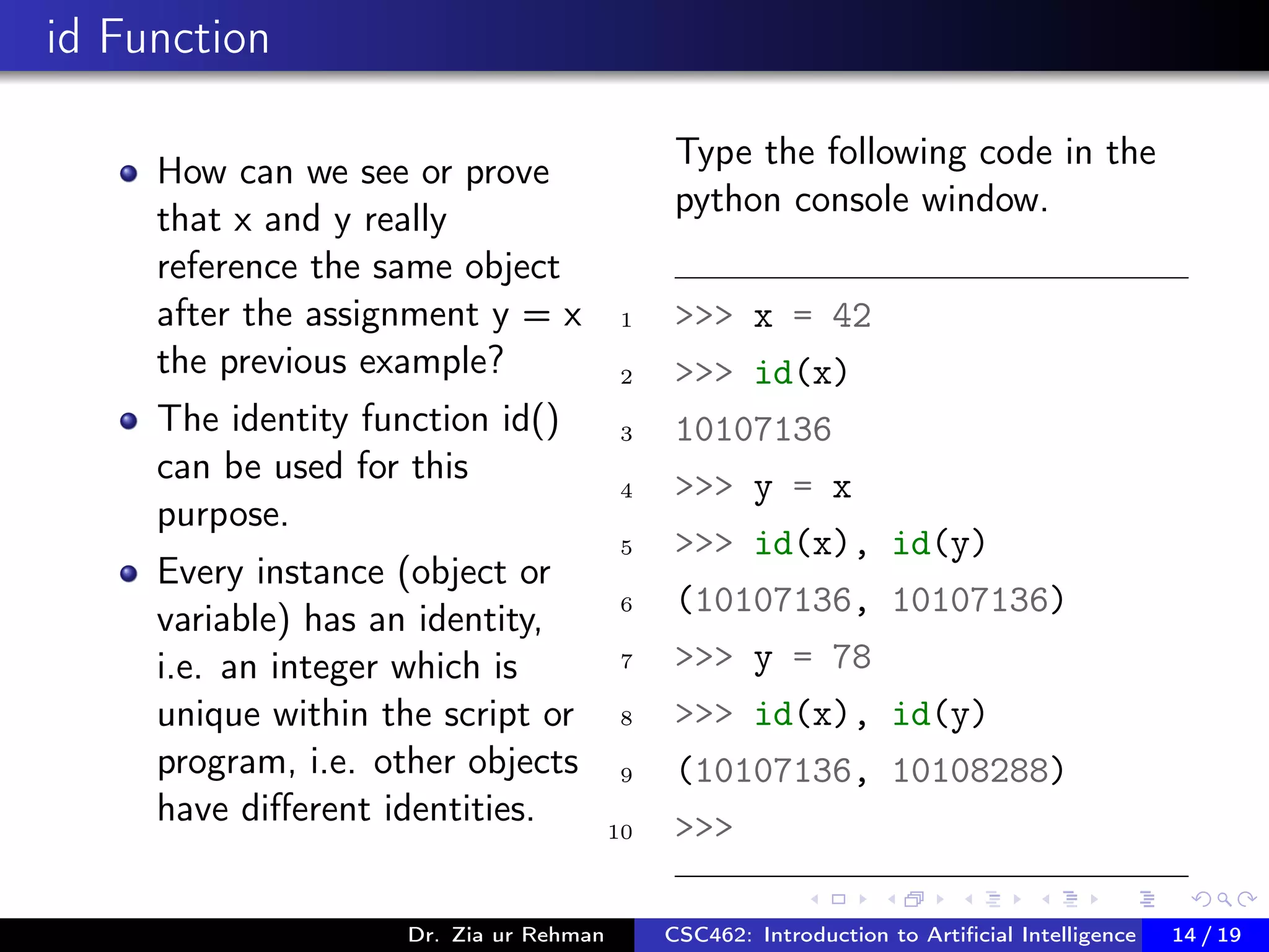 id Function
How can we see or prove
that x and y really
reference the same object
after the assignment y = x
the previous example?
The identity function id()
can be used for this
purpose.
Every instance (object or
variable) has an identity,
i.e. an integer which is
unique within the script or
program, i.e. other objects
have diﬀerent identities.
Type the following code in the
python console window.
1 >>> x = 42
2 >>> id(x)
3 10107136
4 >>> y = x
5 >>> id(x), id(y)
6 (10107136, 10107136)
7 >>> y = 78
8 >>> id(x), id(y)
9 (10107136, 10108288)
10 >>>
Dr. Zia ur Rehman CSC462: Introduction to Artiﬁcial Intelligence (Lab)14 / 19
 