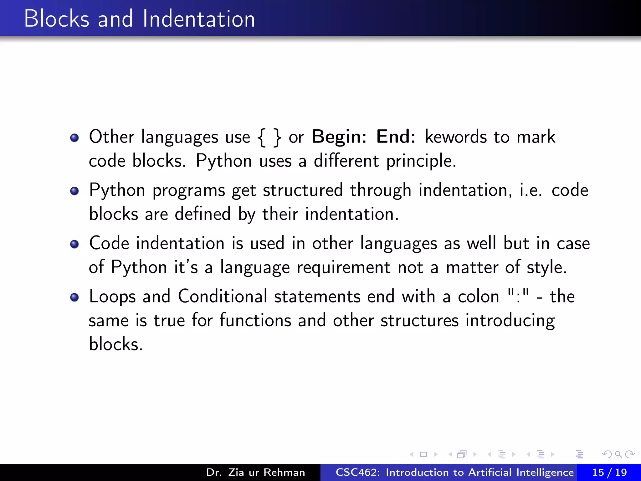 Blocks and Indentation
Other languages use { } or Begin: End: kewords to mark
code blocks. Python uses a diﬀerent principle.
Python programs get structured through indentation, i.e. code
blocks are deﬁned by their indentation.
Code indentation is used in other languages as well but in case
of Python it’s a language requirement not a matter of style.
Loops and Conditional statements end with a colon ":" - the
same is true for functions and other structures introducing
blocks.
Dr. Zia ur Rehman CSC462: Introduction to Artiﬁcial Intelligence (Lab)15 / 19
 