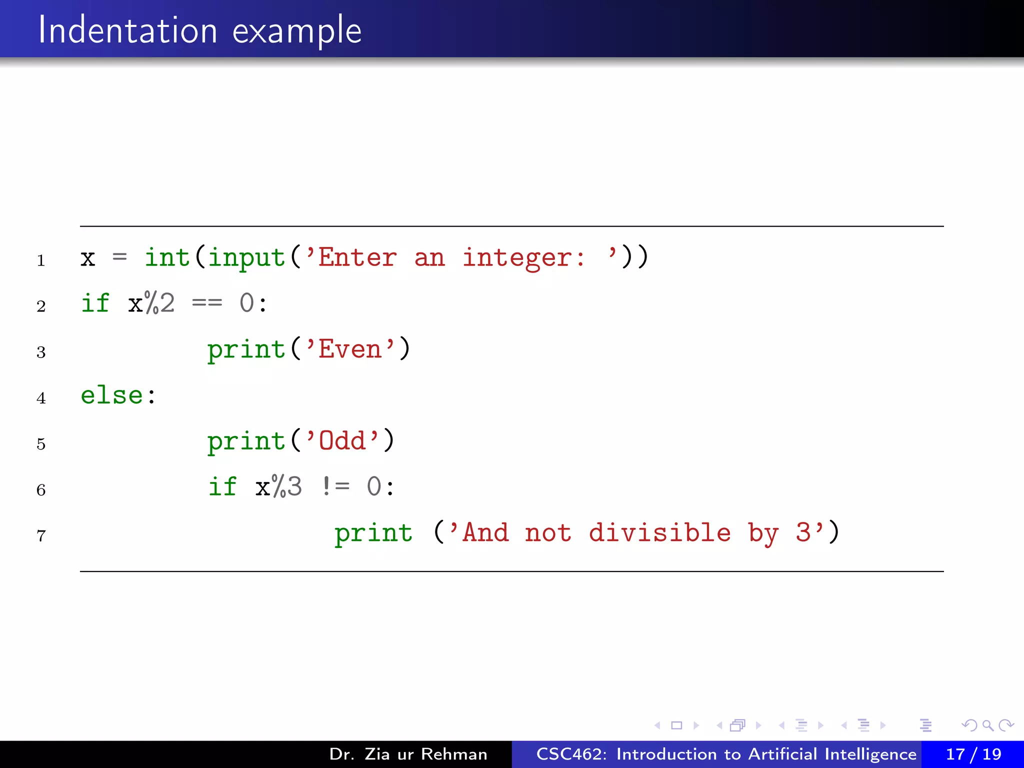 Indentation example
1 x = int(input(’Enter an integer: ’))
2 if x%2 == 0:
3 print(’Even’)
4 else:
5 print(’Odd’)
6 if x%3 != 0:
7 print (’And not divisible by 3’)
Dr. Zia ur Rehman CSC462: Introduction to Artiﬁcial Intelligence (Lab)17 / 19
 