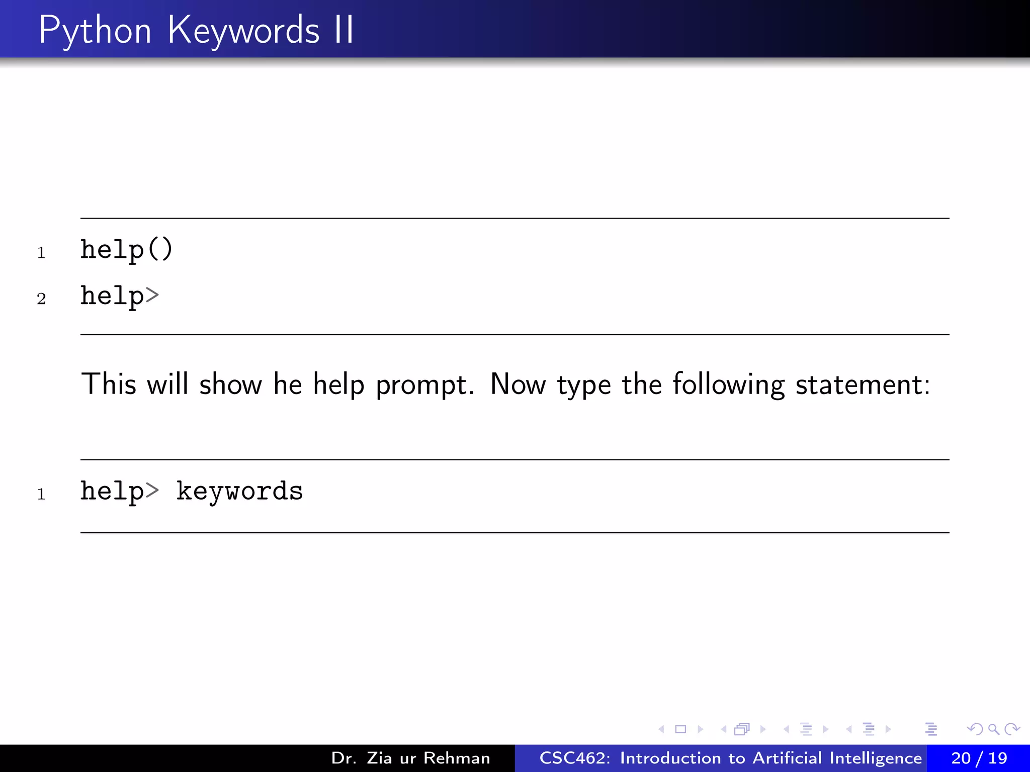 Python Keywords II
1 help()
2 help>
This will show he help prompt. Now type the following statement:
1 help> keywords
Dr. Zia ur Rehman CSC462: Introduction to Artiﬁcial Intelligence (Lab)20 / 19
 