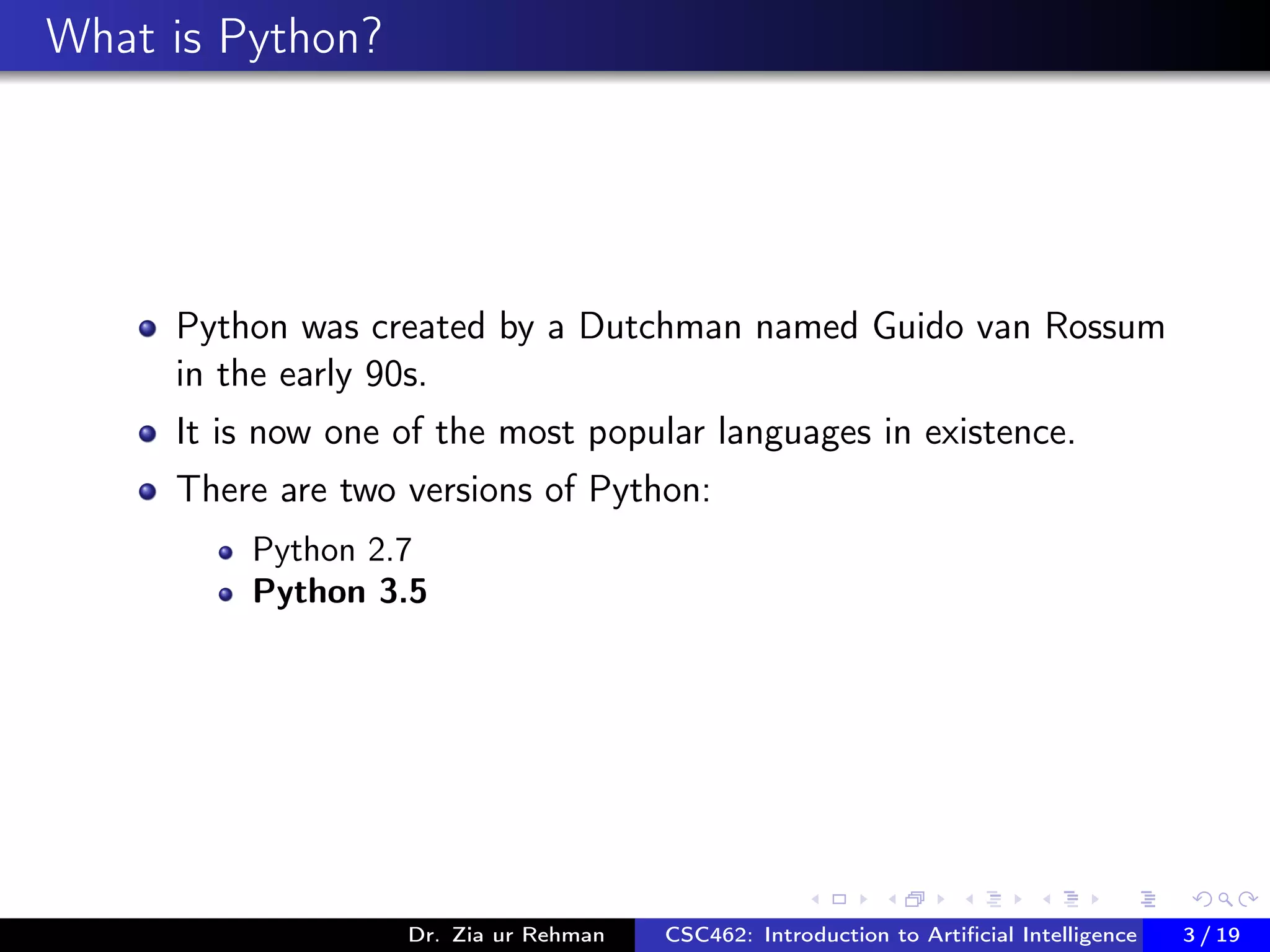 What is Python?
Python was created by a Dutchman named Guido van Rossum
in the early 90s.
It is now one of the most popular languages in existence.
There are two versions of Python:
Python 2.7
Python 3.5
Dr. Zia ur Rehman CSC462: Introduction to Artiﬁcial Intelligence (Lab)3 / 19
 