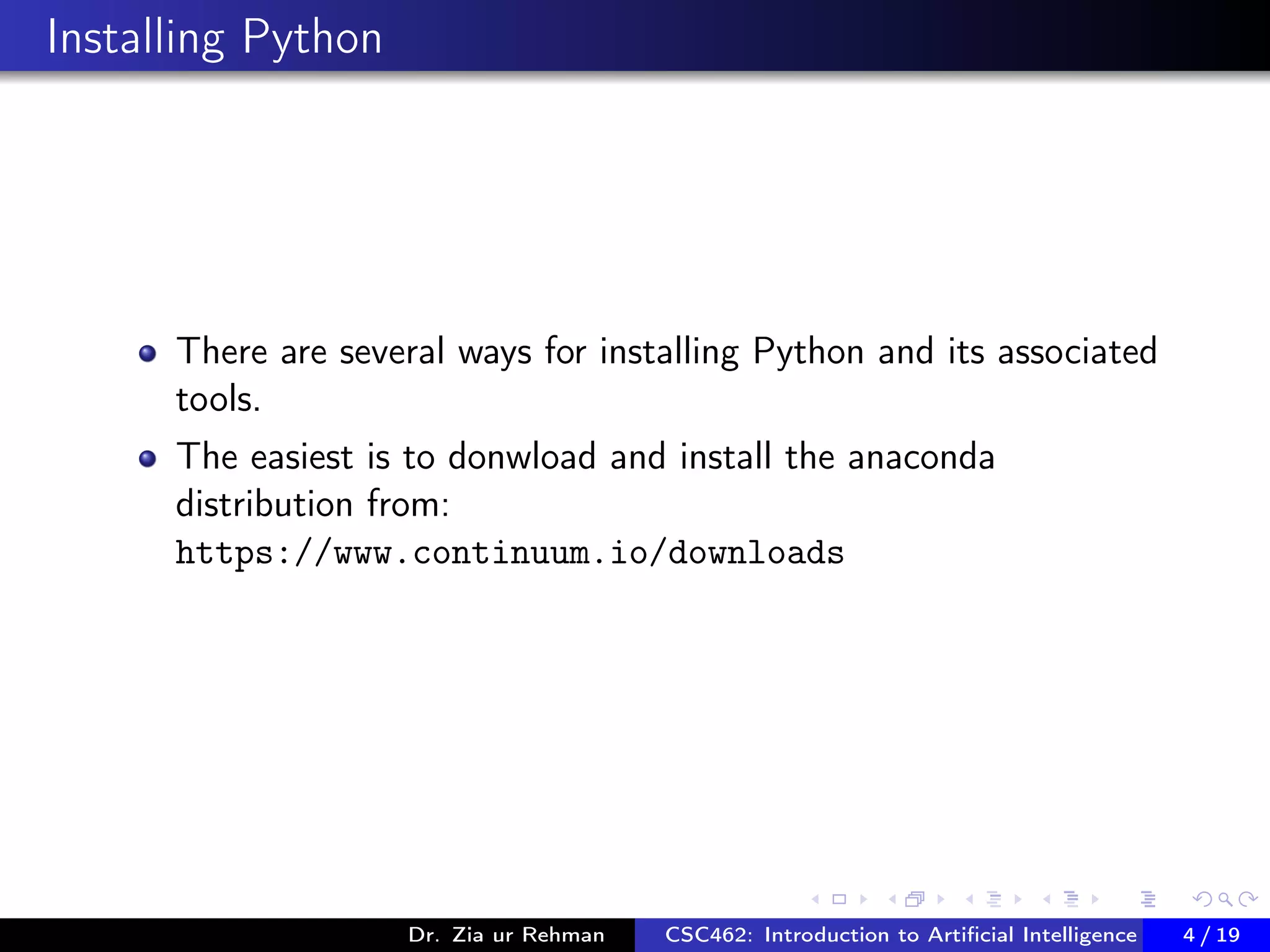 Installing Python
There are several ways for installing Python and its associated
tools.
The easiest is to donwload and install the anaconda
distribution from:
https://www.continuum.io/downloads
Dr. Zia ur Rehman CSC462: Introduction to Artiﬁcial Intelligence (Lab)4 / 19
 
