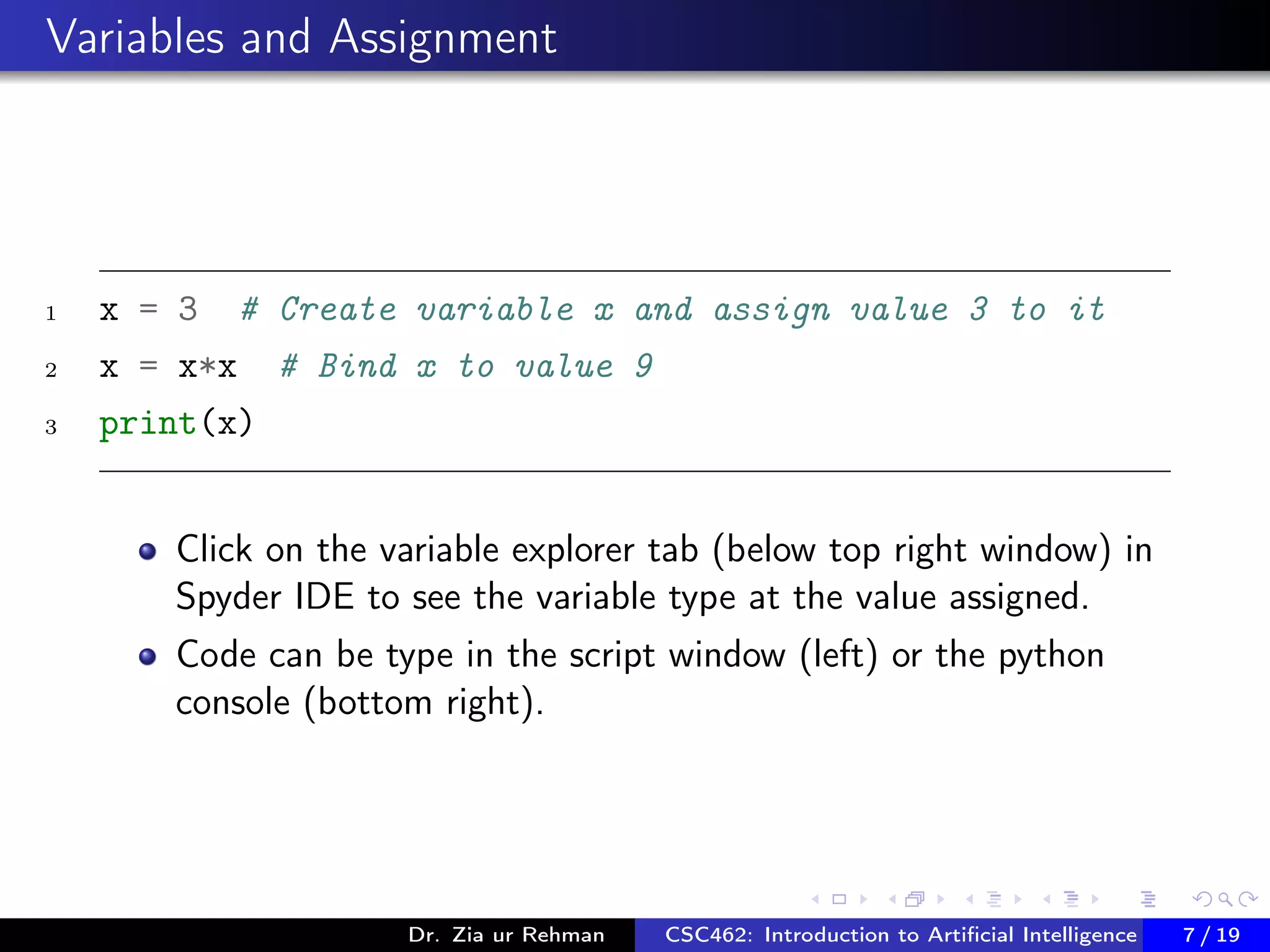 Variables and Assignment
1 x = 3 # Create variable x and assign value 3 to it
2 x = x*x # Bind x to value 9
3 print(x)
Click on the variable explorer tab (below top right window) in
Spyder IDE to see the variable type at the value assigned.
Code can be type in the script window (left) or the python
console (bottom right).
Dr. Zia ur Rehman CSC462: Introduction to Artiﬁcial Intelligence (Lab)7 / 19
 