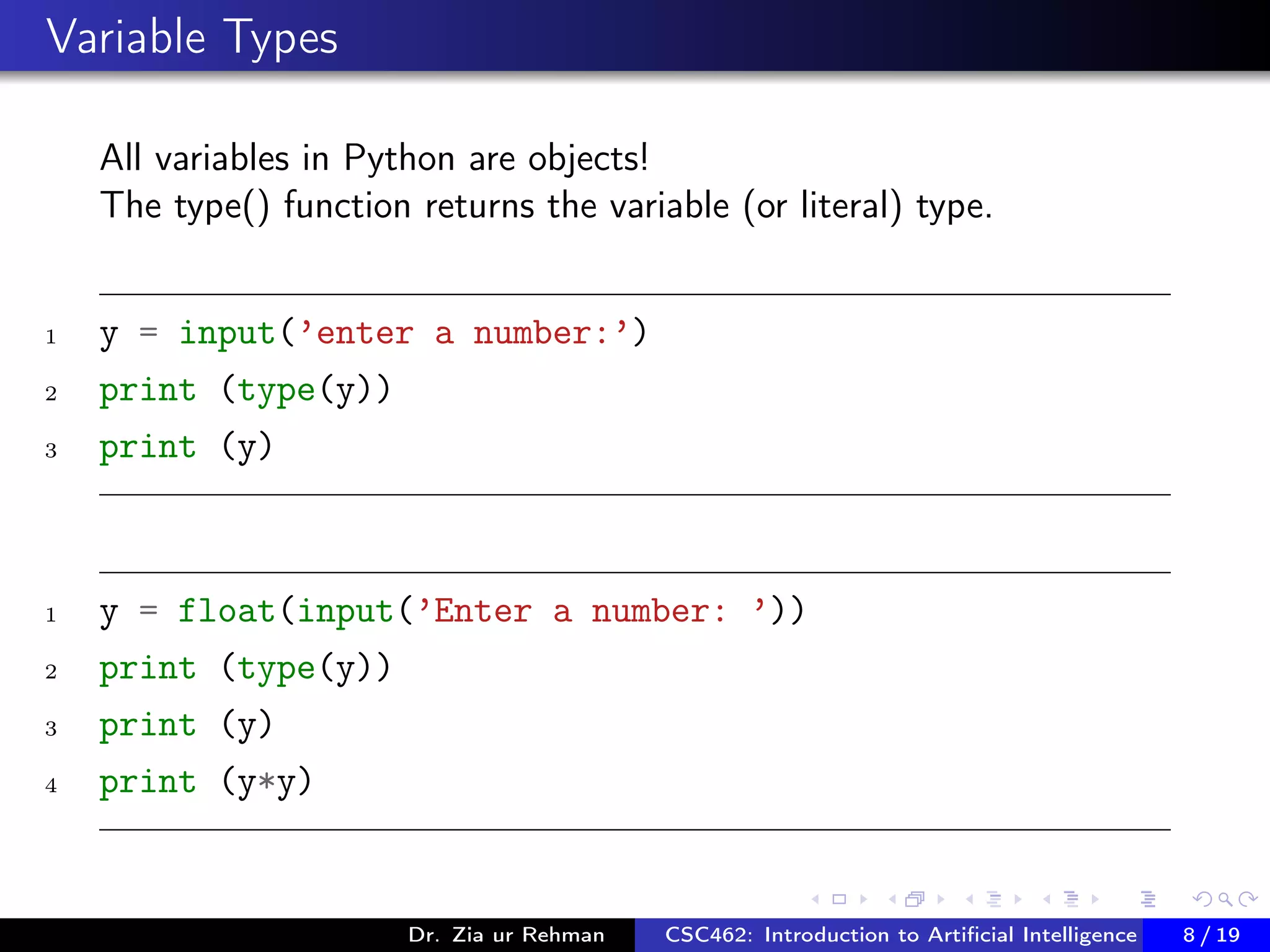 Variable Types
All variables in Python are objects!
The type() function returns the variable (or literal) type.
1 y = input(’enter a number:’)
2 print (type(y))
3 print (y)
1 y = float(input(’Enter a number: ’))
2 print (type(y))
3 print (y)
4 print (y*y)
Dr. Zia ur Rehman CSC462: Introduction to Artiﬁcial Intelligence (Lab)8 / 19
 