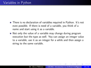 Variables in Python
There is no declaration of variables required in Python. It’s not
even possible. If there is need of a variable, you think of a
name and start using it as a variable.
Not only the value of a variable may change during program
execution but the type as well. You can assign an integer value
to a variable, use it as an integer for a while and then assign a
string to the same variable.
Dr. Zia ur Rehman CSC462: Introduction to Artiﬁcial Intelligence (Lab)10 / 19
 