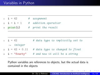 Variables in Python
1 i = 42 # assgnment
2 i = i + 1 # addition operatior
3 print(i) # print the result
1 i = 42 # data type is implicitly set to
integer→
2 i = 42 + 0.11 # data type is changed to float
3 i = "fourty" # and now it will be a string
Python variables are references to objects, but the actual data is
contained in the objects
Dr. Zia ur Rehman CSC462: Introduction to Artiﬁcial Intelligence (Lab)11 / 19
 