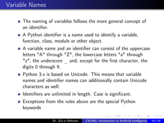 Variable Names
The naming of variables follows the more general concept of
an identiﬁer.
A Python identiﬁer is a name used to identify a variable,
function, class, module or other object.
A variable name and an identiﬁer can consist of the uppercase
letters "A" through "Z", the lowercase letters "a" through
"z", the underscore _ and, except for the ﬁrst character, the
digits 0 through 9.
Python 3.x is based on Unicode. This means that variable
names and identiﬁer names can additionally contain Unicode
characters as well.
Identiﬁers are unlimited in length. Case is signiﬁcant.
Exceptions from the rules above are the special Python
keywords
Dr. Zia ur Rehman CSC462: Introduction to Artiﬁcial Intelligence (Lab)18 / 19
 