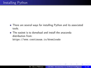 Installing Python
There are several ways for installing Python and its associated
tools.
The easiest is to donwload and install the anaconda
distribution from:
https://www.continuum.io/downloads
Dr. Zia ur Rehman CSC462: Introduction to Artiﬁcial Intelligence (Lab)4 / 19
 
