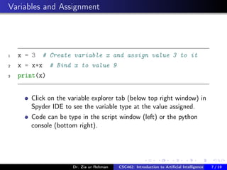 Variables and Assignment
1 x = 3 # Create variable x and assign value 3 to it
2 x = x*x # Bind x to value 9
3 print(x)
Click on the variable explorer tab (below top right window) in
Spyder IDE to see the variable type at the value assigned.
Code can be type in the script window (left) or the python
console (bottom right).
Dr. Zia ur Rehman CSC462: Introduction to Artiﬁcial Intelligence (Lab)7 / 19
 