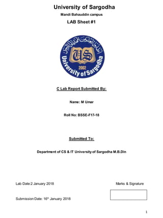 1
University of Sargodha
Mandi Bahauddin campus
LAB Sheet #1
C Lab Report Submitted By:
Name: M Umar
Roll No: BSSE-F17-18
Submitted To:
Department of CS & IT University of Sargodha M.B.Din
Lab Date:2 January 2018 Marks & Signature
Submission Date: 16th
January 2018
 