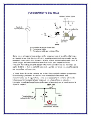 Como ves en la imagen el triac conduce en las zonas marrones de la gráfica. Al principio
no conduce ya que al ser dos scr o tiristores necesitan una corriente mínimo para que se
comporten como conductores. Ojo esta corriente mínima no tiene nada que ver con la de
activación (Igt). Es una corriente que necesita el tiristor para comportarse como
conductor. Recuerda que la onda de corriente alterna senoidal tiene una frecuencia (se
repite) de 50Hz, es decir se repita 50 veces cada segundo, por lo que ese pequeño espacio
que no conduce casi no se nota.
¿Cuándo dejará de circular corriente por el triac? Solo cuando la corriente que pasa por
los diodos caiga por debajo de un cierto valor llamado corriente umbral o de
mantenimiento, o si de alguna forma somos capaces de cortar la corriente totalmente.
Esta segunda forma se podría hacer colocando a la salida del triac un pulsador o
interruptor cerrado y al pulsarlo que se abra y corte la corriente por el triac (como en la
siguiente imagen).
 