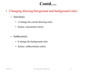 Contd….
• Changing drawing/foreground and background color:
– Setcolor():
• it change the current drawing color;
• Syntax: setcolor(int color);
– Setbkcolor():
• It change the background color
• Syntax: setbkcolor(int color);
12By: Tekendra Nath Yogi2/9/2019
 