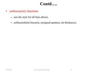 Contd….
• setlinestyle() function:
– sets the style for all lines drawn.
– setlinestyle(int linestyle, unsigned upattern, int thickness);
17By: Tekendra Nath Yogi2/9/2019
 