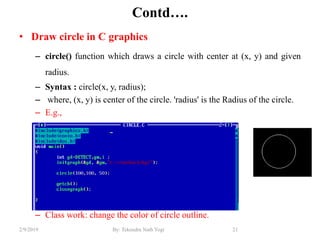 Contd….
• Draw circle in C graphics
– circle() function which draws a circle with center at (x, y) and given
radius.
– Syntax : circle(x, y, radius);
– where, (x, y) is center of the circle. 'radius' is the Radius of the circle.
– E.g.,
– Class work: change the color of circle outline.
21By: Tekendra Nath Yogi2/9/2019
 