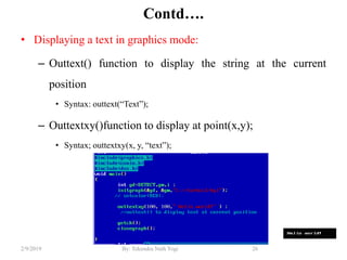 Contd….
• Displaying a text in graphics mode:
– Outtext() function to display the string at the current
position
• Syntax: outtext(“Text”);
– Outtextxy()function to display at point(x,y);
• Syntax; outtextxy(x, y, “text”);
26By: Tekendra Nath Yogi2/9/2019
 