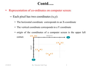 Contd….
• Representation of co-ordinates on computer screen:
– Each pixel has two coordinates (x,y):
• The horizontal coordinate corresponds to an X-coordinate
• The vertical coordinate corresponds to a Y coordinate
• origin of the coordinates of a computer screen is the upper left
corner.
3By: Tekendra Nath Yogi2/9/2019
 