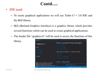 Contd….
• IDE used:
– To create graphical applications we will use Turbo C++ 3.0 IDE and
the BGI library.
– BGI (Borland Graphics Interface) is a graphics library which provides
several functions which can be used to create graphical applications.
– The header file “graphics.h” will be used to access the functions of this
library.
4By: Tekendra Nath Yogi2/9/2019
 