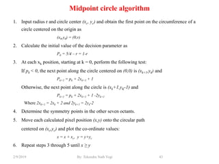 Midpoint circle algorithm
1. Input radius r and circle center (xc, yc) and obtain the first point on the circumference of a
circle centered on the origin as
(x0,y0) = (0,r)
2. Calculate the initial value of the decision parameter as
P0 = 5/4 – r = 1-r
3. At each xk position, starting at k = 0, perform the following test:
If pk < 0, the next point along the circle centered on (0,0) is (xk+1,yk) and
Pk+1 = pk + 2xk+1 + 1
Otherwise, the next point along the circle is (xk+1,yK-1) and
Pk+1 = pk + 2xk+1 + 1 -2yk+1
Where 2xk+1 = 2xk + 2 and 2yk+1 = 2yk-2
4. Determine the symmetry points in the other seven octants.
5. Move each calculated pixel position (x,y) onto the circular path
centered on (xc,yc) and plot the co-ordinate values:
x = x + xc, y = y+yc
6. Repeat steps 3 through 5 until x ≥ y
43By: Tekendra Nath Yogi2/9/2019
 