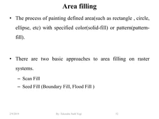 Area filling
• The process of painting defined area(such as rectangle , circle,
ellipse, etc) with specified color(solid-fill) or pattern(pattern-
fill).
• There are two basic approaches to area filling on raster
systems.
– Scan Fill
– Seed Fill (Boundary Fill, Flood Fill )
52By: Tekendra Nath Yogi2/9/2019
 