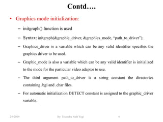 Contd….
• Graphics mode initialization:
– initgraph() function is used
– Syntax: initgraph(&graphic_driver, &graphics_mode, “path_to_driver”);
– Graphics_driver is a variable which can be any valid identifier specifies the
graphics driver to be used.
– Graphic_mode is also a variable which can be any valid identifier is initialized
to the mode for the particular video adaptor to use.
– The third argument path_to_driver is a string constant the directories
containing .bgi and .char files.
– For automatic initialization DETECT constant is assigned to the graphic_driver
variable.
6By: Tekendra Nath Yogi2/9/2019
 