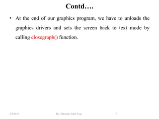 Contd….
• At the end of our graphics program, we have to unloads the
graphics drivers and sets the screen back to text mode by
calling closegraph() function.
7By: Tekendra Nath Yogi2/9/2019
 