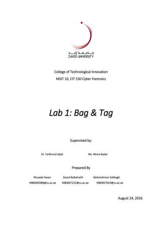 College of Technological Innovation
MSIT 10, CIT 530 Cyber Forensics
Lab 1: Bag & Tag
Supervised by:
Dr. Farkhund Iqbal Ms. Mona Bader
Prepared By
Musaab Hasan Zayed Balbahaith Abdulrahman Sabbagh
M80006988@zu.ac.ae M80007225@zu.ac.ae M80007043@zu.ac.ae
August 24, 2016
 