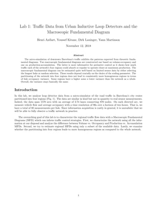 Lab 1: Traﬃc Data from Urban Inductive Loop Detectors and the
Macroscopic Fundamental Diagram
Henri Az´elart, Youssef Kitane, Dirk Lauinger, Yann Martinson
November 12, 2018
Abstract
The micro-simulation of downtown Barcelona’s traﬃc exhibits the patterns expected from theoretic funda-
mental diagrams. Two macroscopic fundamental diagrams are constructed one based on volume-occupancy and
one on production-accumulation. The latter is more informative for perimeter control as it shows how much
traﬃc each of the network’s four regions could absorb or expulse to operate closer at maximum production. The
macroscopic fundamental diagram can be estimated quite well based on limited sensor data by either selecting
the longest links or random selection. These results depend crucially on the choice of the scaling parameter. The
partitioning of the network into four regions does not lead to consistently more homogeneous regions in terms
of link occupancy variance. Some regions have a higher some a lower variance than the network as a whole.
Overall, the variance stays basically the same.
Introduction
In this lab, we analyze loop detector data from a micro-simulator of the road traﬃc in Barcelona’s city center
partitioned into four regions (Fig. 1). The data are similar in kind but not in quantity to real sensor measurements.
Indeed, the data span 1570 arcs with an average of 2.74 lanes connecting 870 nodes. On each directed arc, we
measure vehicle ﬂow and average occupancy with a time resolution of 90s over a horizon of two hours. That is, we
have a total of 80 measurements per link. Since information acquisition is costly in general, it is unrealistic that we
will be able to fully observe a traﬃc network in practice.
The overarching goal of this lab is to characterize the regional traﬃc ﬂow data with a Macroscopic Fundamental
Diagrams (MFD) which can inform traﬃc control strategies. First, we characterize the network using all the infor-
mation at our disposal and analyze the diﬀerence between Volume vs. Occupancy and Production vs. Accumulation
MFDs. Second, we try to estimate regional MFDs using only a subset of the available data. Lastly, we examine
whether the partitioning into four regions leads to more homogeneous regions as compared to the whole network.
1
 
