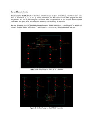 Device Characterization
To characterize the MOSFETs so that hand calculations can be done in the future, simulations need to be
done to measure KP, VT0, λ and γ. These parameters will be used in future labs, project and other
assignments. We will be performing the calculation of the four parameters on two different device sizes for
each of the two types of MOSFETs so that parameter variation may be observed.
The test setups for the NMOS and PMOS transistors are shown in Figure 1-15 and Figure 1-16, which will
produce the plots shown in Figure 1-17 and Figure 1-18, respectively, using parametric analysis.
Figure 1-15: Test Setup for the NMOS Transistor
Figure 1-16: Test Setup for the PMOS Transistor
 