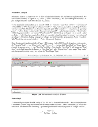 Parametric Analysis
Parametric analysis is used when two or more independent variables are present in a single function. We
can have the standard X-Y plot of VDS versus ID with a constant VGS. But we need to plot the same X-Y
plot multiple times for each of the discrete VGS values.
To run parametric analysis first go to Launch→ADE L→Variables→copy from cellview→<set values of
VDS and VGS to "0" in the design variables sub-window>. Next, <choose dc analysis by clicking the button
with the words "AC, DC, Trans" on the upper right side of the ADE L window>→<check save dc operating
point>→<check design variable under the sweep variable field>→select design variable→<double click
VDS in the popup window→set start to "0" and stop to "3"→OK. Next, go to Outputs→to be saved→select
on design→<click the drain node (where the device meets the wire at the red dot to measure current instead
of voltage)>. Note that clicking wires gives voltages and clicking nodes gives current. Next, <check the
"plot" box in the outputs sub-window>→Tools→Parametric Analysis.
Once the parametric analysis window (Figure 1-19) is open, <select VGS from the dropdown window under
the "Variable" field>→<set "From" to 0.8 and "To" to 1.2>→<set the field "Step Mode" to "Linear Steps"
from the dropdown menu>→<set "Step Size" to 100m>. Note that for "Step Size" it will appear as "Total
Steps" in the field name but it changes to "Step Size" only after "Linear Steps" is set under "Step Mode"
and after you click on the empty box below the "Total Steps" field.
Figure 1-19: The Parametric Analysis Window
Measuring λ
To measure λ you need to do a DC sweep of VDS and plot ID as shown in Figure 1-17. Each curve represents
a different VGS value. Any one of these curves can be used to calculate λ. Make sure that VBS is 0V for this
simulation. The formula for calculating λ given two points on the saturation portion of a single curve is:
	
 