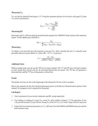 Measuring VT0
VT0 can also be obtained from Figure 1-17. Using the saturation portion of two curves with equal VDS then
VT0 can be calculated as:
	
1
Measuring KP
Knowing λ and VT0, KP can easily be found from the equation for a MOSFET drain current in the saturation
region. A little algebra gives that KP is:
	
2
1
Measuring γ
To obtain γ you must first give the transistor a non-zero VBS. Next, calculate the new VT using the same
procedure that you used to obtain VT0 where 2ΦF = 0.7 V. γ is given as:
	
|2 | | | |2 |
Additional Notes
While in graph mode, you can use the "M" key to insert a marker. The "A" and "B" keys will insert markers
as well, except they will give the dx, dy and slope between the two points. The "H" key will generate a
horizontal bar, and the "V" key will generate a vertical bar.
Prelab
The prelab exercises are due at the beginning of the lab period. No late work is accepted.
Derive the equations for the four electrical parameters given in the Device Characterization portion of the
manual. No computer work is required for the prelab.
Lab Report
1. Turn in printouts of your inverter schematic and DC sweep output plot.
2. Use Cadence to produce ID versus VDS versus VGS plots similar to Figure 1-17 for transistors of size
1.26 µm/180 nm and 2.52 µm/180 nm. Sweep VGS from 0.8 V to 1.2 V with 5 steps (100 mV step size).
3. Extract the four electrical parameters (λ, VT0, KP and γ) for both NMOS and PMOS transistors and for
both transistor sizes.
 