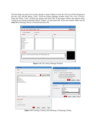 The first thing you need to do to start a design is create a library to store the cells you will be designing in
this lab. Let's call this library "Lab1". From the Library Manager window select File→New→Library.
Name the library "Lab1" (without the quotes) and select OK. In the popup window that appears select
"Attach to an existing technology library" (Figure 1-5) and select OK. In the next window make sure the
cmhv7sf Technology library is selected and select OK.
Figure 1-4: The Library Manager Window
Figure 1-5: Creating a Library and Attaching a Technology Library
 