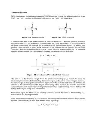Transistor Operation
MOS transistors are the fundamental devices of CMOS integrated circuits. The schematic symbols for an
NMOS and PMOS transistor are illustrated in Figure 1-10 and Figure 1-11, respectively.
Figure 1-10: NMOS Transistor Figure 1-11: PMOS Transistor
A cross sectional view of an NMOS transistor is shown in Figure 1-12. When the potential difference
between the source (S) and the Drain (D) is small (~0 V), and a large potential (> VT0) is applied between
the gate (G) and source, the transistor will be operating in the linear or ohmic region. The positive gate
potential causes electrons to gather below the surface of the substrate near the gate in a process called
"inversion". This region of mobile charge forms a "channel" between the source and drain. The amount of
charge is a function of the gate capacitance (Cox) and the gate-to-source overdrive voltage:
	 	
- - - - - - - - - - - - - - - - - -
+ + + + + + + + + + + + +
N+N+
S G D
P-
Qm
Figure 1-12: Cross-Sectional View of an NMOS Transistor
The term VT0 is the threshold voltage. When the gate-to-source voltage (VGS) exceeds this value, an
inversion region is formed. Before reaching the inversion region, as the gate-to-source voltage is increased,
the transistor passes through the accumulation region where holes are repelled from and electrons are
attracted to the substrate region under the gate. Immediately before inversion, the transistor reaches the
depletion region (weak-inversion) when the gate to source voltage is approximately equal to the threshold
voltage. In this region a very small current flows.
In the linear region, the MOSFET acts a voltage controlled resistor. Resistance is determined by VGS,
transistor size, and process parameters.
When the drain-to-source voltage (VDS) is increased, the quantity and distribution of mobile charge carriers
becomes a function of VDS as well. Now the total charge is given by:
	
G
D
S
B G
S
D
B
 