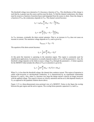 The threshold voltage (now denoted as VT) becomes a function of VDS. This distribution of this charge is
such that Qm is greater near the source and less near the drain. To find the channel conductance, the charge
must be recast as a function of position Qm(y) and integrated from the source to drain. Since the charge is
a function of VDS, the conductance depends on VDS. The channel current becomes:
	
2
or
	
2
As VDS increases, eventually the drain current saturates, That is, an increase in VDS does not cause an
increase in current. The saturation voltage depends on VGS and is given by:
	
The equation of the drain current becomes:
	
1
2
At this point the transistor is operating in the saturation region. This region is commonly used for
amplification applications. In saturation, ID actually depends weakly on VDS with the parameter λ. Also, the
threshold voltage depends on the bulk-to-source voltage (VBS) through the parameter γ. A better equation
for the MOSFET (that includes the effects of VBS) in saturation is given by:
	
1
2
1
When VGS is less than the threshold voltage, the channel also conducts current. This region of operation is
called weak-inversion or sub-threshold conduction. It is characterized by an exponential relationship
between VGS and ID. Also, when VGS becomes very large the charge carrier's velocity no longer increases
with the applied voltage. This region is known as velocity saturation and has an ID that depends linearly on
VGS as opposed to the quadratic relation shown above.
Figure 1-13 is a three-dimensional cross-sectional view of a MOSFET. Notice in the figure the overlap
between the gate region and the active regions. The overlap forms parasitic capacitors CGS and CGD.
 