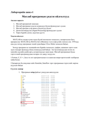 Лаборторийн ажил-1
Матлаб програмын үндсэн ойлголтууд
Ажлын зорилго
1. Матлаб програмтай танилцах
2. Maтлаб програмын үндсэн командууд болон функцуудыг судлах
3. Матлаб програм дээр жишээ бодлогууд бодох
4. Дохио боловсруулах (Signal Processing) функцуудыг судлах
5. Төрөл бүрийн дохио, шуугиан үүсгэх
Үндсэн ойлголт
MATLAB нь өндөр хүчин чадал бүхий математик тооцоолол, загварчлалын багц
програм юм. MATLAB нь MATrix ба LABoratory гэсэн хоёр үгийн товчлол юм. 1970-аад
оны үед энэхүү програмын эхний хувилбарыг Cleve Moler зохиосон байдаг.
Энэхүү программ нь техникийн янз бүрийн тооцоолол, график, анимешн зэрэгт олон
зуун стандарт функцүүд буюу командуудтай байдаг. Эдгээр командуудын ихэнх нь
хамгийн сүүлийн үеийн арга, алгоритмуудыг ашигладаг. Матлаб программын бусад
хэрэглээний программуудаас ялгарах гол давуу талууд нь:
1.Fortran, C, С++, Java гэх мэт програмчлалын хэл ашиглан ямарч өргөтгөлийг хялбархан
хийж болно.
2.Загварчлах ба симуляци хийх Simulink, Stateflow зэрэг программын хэрэгслийг өөртөө
агуулсан байдаг
Суулгах заавар
1. Програмын setup файлыг уншуулан ажиллуулах
 