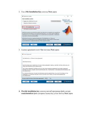 2. Use a File Installation Key сонгоод Next дарна
3. Licence agreement хэсэгт Yes чагтлаад Next дарна
4. Provide installation key сонгоод матлаб програмын файл доторх
crackinstall.txt файл дотороос licence key утгыг бичээд Next дарна
 