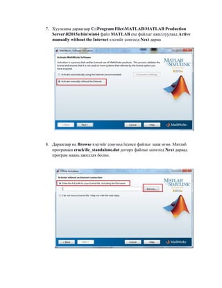 7. Хуулсаны дараагаар C:Program FilesMATLABMATLAB Production
ServerR2015abinwin64 файл MATLAB exe файлыг ажиллуулаад Active
manually without the Internet хэсгийг сонгоод Next дарна
8. Дараагаар нь Browse хэсгийг сонгоод licence файлыг зааж өгнө. Матлаб
програмын cracklic_standalone.dat доторх файлыг сонгоод Next дараад
програм маань ажиллах болно.
 